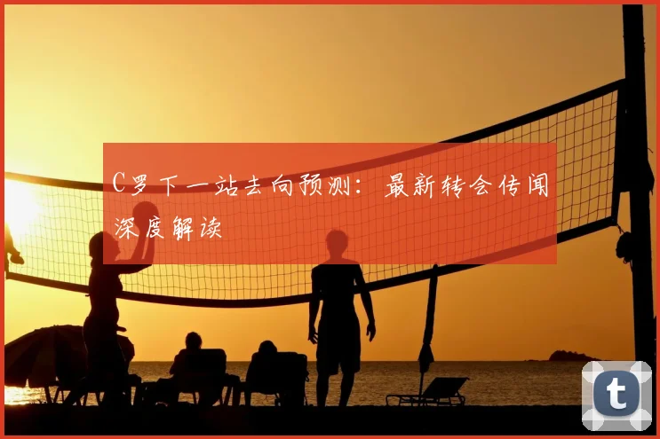 C罗下一站去向预测：最新转会传闻深度解读
