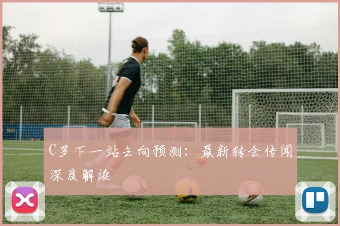 C罗下一站去向预测：最新转会传闻深度解读