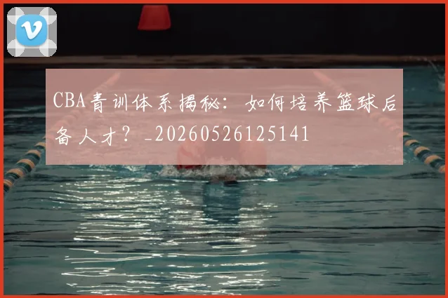 CBA青训体系揭秘：如何培养篮球后备人才？_20260526125141