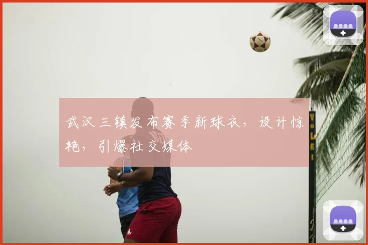 武汉三镇发布赛季新球衣,设计惊艳,引爆社交媒体